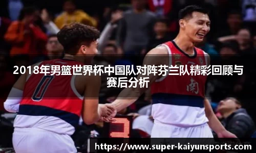 2018年男篮世界杯中国队对阵芬兰队精彩回顾与赛后分析
